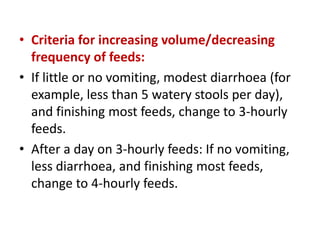 • Criteria for increasing volume/decreasing
frequency of feeds:
• If little or no vomiting, modest diarrhoea (for
example, less than 5 watery stools per day),
and finishing most feeds, change to 3-hourly
feeds.
• After a day on 3-hourly feeds: If no vomiting,
less diarrhoea, and finishing most feeds,
change to 4-hourly feeds.
 