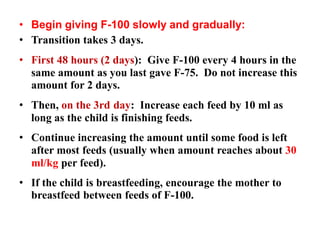 • Begin giving F-100 slowly and gradually:
• Transition takes 3 days.
• First 48 hours (2 days): Give F-100 every 4 hours in the
same amount as you last gave F-75. Do not increase this
amount for 2 days.
• Then, on the 3rd day: Increase each feed by 10 ml as
long as the child is finishing feeds.
• Continue increasing the amount until some food is left
after most feeds (usually when amount reaches about 30
ml/kg per feed).
• If the child is breastfeeding, encourage the mother to
breastfeed between feeds of F-100.
 