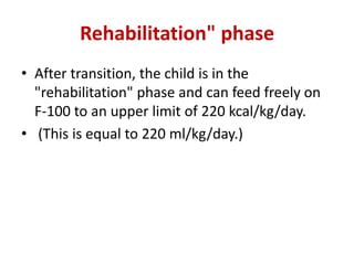 Rehabilitation" phase
• After transition, the child is in the
"rehabilitation" phase and can feed freely on
F-100 to an upper limit of 220 kcal/kg/day.
• (This is equal to 220 ml/kg/day.)
 