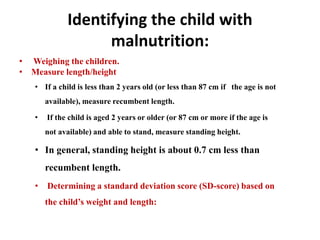Identifying the child with
malnutrition:
• Weighing the children.
• Measure length/height
• If a child is less than 2 years old (or less than 87 cm if the age is not
available), measure recumbent length.
• If the child is aged 2 years or older (or 87 cm or more if the age is
not available) and able to stand, measure standing height.
• In general, standing height is about 0.7 cm less than
recumbent length.
• Determining a standard deviation score (SD-score) based on
the child’s weight and length:
 