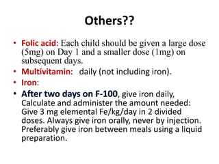 Others??
• Folic acid: Each child should be given a large dose
(5mg) on Day 1 and a smaller dose (1mg) on
subsequent days.
• Multivitamin: daily (not including iron).
• Iron:
, give iron daily,
Calculate and administer the amount needed:
Give 3 mg elemental Fe/kg/day in 2 divided
doses. Always give iron orally, never by injection.
Preferably give iron between meals using a liquid
preparation.
 