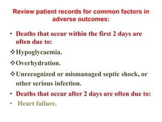 Review patient records for common factors in
adverse outcomes:
• Deaths that occur within the first 2 days are
often due to:
Hypoglycaemia.
Overhydration.
Unrecognized or mismanaged septic shock, or
other serious infection.
• Deaths that occur after 2 days are often due to:
• Heart failure.
 