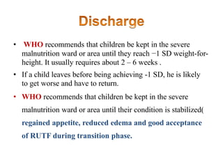 • WHO recommends that children be kept in the severe
malnutrition ward or area until they reach −1 SD weight-for-
height. It usually requires about 2 – 6 weeks .
• If a child leaves before being achieving -1 SD, he is likely
to get worse and have to return.
• WHO recommends that children be kept in the severe
malnutrition ward or area until their condition is stabilized(
regained appetite, reduced edema and good acceptance
of RUTF during transition phase.
 