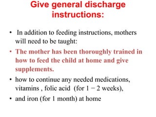 Give general discharge
instructions:
• In addition to feeding instructions, mothers
will need to be taught:
• The mother has been thoroughly trained in
how to feed the child at home and give
supplements.
• how to continue any needed medications,
vitamins , folic acid (for 1 − 2 weeks),
• and iron (for 1 month) at home
 