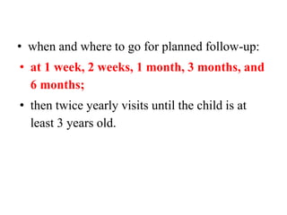 • when and where to go for planned follow-up:
• at 1 week, 2 weeks, 1 month, 3 months, and
6 months;
• then twice yearly visits until the child is at
least 3 years old.
 