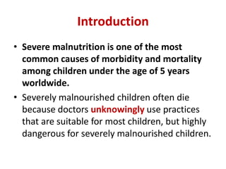 Introduction
• Severe malnutrition is one of the most
common causes of morbidity and mortality
among children under the age of 5 years
worldwide.
• Severely malnourished children often die
because doctors unknowingly use practices
that are suitable for most children, but highly
dangerous for severely malnourished children.
 