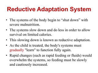 Reductive Adaptation System
• The systems of the body begin to “shut down” with
severe malnutrition.
• The systems slow down and do less in order to allow
survival on limited calories.
• This slowing down is known as reductive adaptation.
• As the child is treated, the body's systems must
gradually "learn" to function fully again.
• Rapid changes (such as rapid feeding or fluids) would
overwhelm the systems, so feeding must be slowly
and cautiously increased.
 