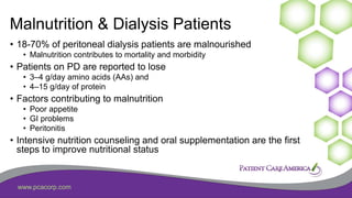 www.pcacorp.com
Malnutrition & Dialysis Patients
• 18-70% of peritoneal dialysis patients are malnourished
• Malnutrition contributes to mortality and morbidity
• Patients on PD are reported to lose
• 3–4 g/day amino acids (AAs) and
• 4–15 g/day of protein
• Factors contributing to malnutrition
• Poor appetite
• GI problems
• Peritonitis
• Intensive nutrition counseling and oral supplementation are the first
steps to improve nutritional status
 