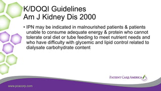 www.pcacorp.com
K/DOQI Guidelines
Am J Kidney Dis 2000
• IPN may be indicated in malnourished patients & patients
unable to consume adequate energy & protein who cannot
tolerate oral diet or tube feeding to meet nutrient needs and
who have difficulty with glycemic and lipid control related to
dialysate carbohydrate content
 