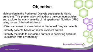 www.pcacorp.com
Objective
Malnutrition in the Peritoneal Dialysis population is highly
prevalent. This presentation will address the common problem
and explore the many benefits of Intraperitoneal Nutrition (IPN)
using research-based evidence
• Discuss causes of malnutrition in Peritoneal Dialysis patients
• Identify patients based on reimbursement criteria
• Identify methods to overcome barriers to achieving optimum
outcomes from IPN therapy
 