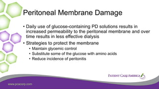 www.pcacorp.com
Peritoneal Membrane Damage
• Daily use of glucose-containing PD solutions results in
increased permeability to the peritoneal membrane and over
time results in less effective dialysis
• Strategies to protect the membrane
• Maintain glycemic control
• Substitute some of the glucose with amino acids
• Reduce incidence of peritonitis
 