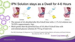 www.pcacorp.com
IPN Solution stays as a Dwell for 4-6 Hours
• The amount of AA absorbed after 6h of dwell time with a 1.1% AA solution was
78.878% (approximately 16g),
• Much greater than the peritoneal loss of AA after 6 h dwell time with
conventional glucose solutions (0.770.1g of total AA).
Park MS, Heimburger O, Bergstrom J et al. Peritoneal transport during dialysis with amino acid-based solutions.
Perit Dial Int 1993; 13: 280–288.
 