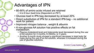 www.pcacorp.com
Advantages of IPN
• 80-90% of amino acids infused are retained
• 4 to 6 hour dwell time (Dependent on PET)
• Glucose load in IPN bag decreased by at-least 20%
• Direct substitution of IPN for a standard IPN bag – no additional
work for patient
• Improved nitrogen balance , weight & albumin
• A non-glucose AA solution has positive effects on fat
metabolism.
• Plasma cholesterol level and triglyceride level decreased during the use
of AA solution for 3 months, 6 months, or 3 years.
• Another 6-month study showed a significant decrease in total body fat
mass during the use of an AA solution, whereas it increased during the
use of glucose solutions.
 