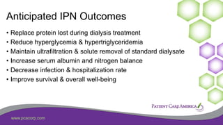 www.pcacorp.com
Anticipated IPN Outcomes
• Replace protein lost during dialysis treatment
• Reduce hyperglycemia & hypertriglyceridemia
• Maintain ultrafiltration & solute removal of standard dialysate
• Increase serum albumin and nitrogen balance
• Decrease infection & hospitalization rate
• Improve survival & overall well-being
 