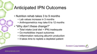 www.pcacorp.com
Anticipated IPN Outcomes
• Nutrition rehab takes 3 to 9 months
• Lab values increase in 3 months
• Anthropometrics may take 6 to 12 months
• “Why don’t these change?”
• Total intake (oral diet + IPN) inadequate
• Co-morbidities impact outcomes
• Inflammation reducing albumin production
• It takes time to replete a depleted patient
 