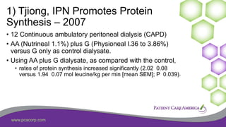 www.pcacorp.com
1) Tjiong, IPN Promotes Protein
Synthesis – 2007
• 12 Continuous ambulatory peritoneal dialysis (CAPD)
• AA (Nutrineal 1.1%) plus G (Physioneal l.36 to 3.86%)
versus G only as control dialysate.
• Using AA plus G dialysate, as compared with the control,
• rates of protein synthesis increased significantly (2.02 0.08
versus 1.94 0.07 mol leucine/kg per min [mean SEM]; P 0.039).
 