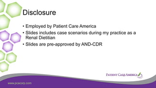 www.pcacorp.com
Disclosure
• Employed by Patient Care America
• Slides includes case scenarios during my practice as a
Renal Dietitian
• Slides are pre-approved by AND-CDR
 