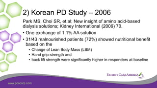 www.pcacorp.com
2) Korean PD Study – 2006
Park MS, Choi SR, et.al; New insight of amino acid-based
dialysis solutions; Kidney International (2006) 70.
• One exchange of 1.1% AA solution
• 31/43 malnourished patients (72%) showed nutritional benefit
based on the
• Change of Lean Body Mass (LBM)
• Hand grip strength and
• back lift strength were significantly higher in responders at baseline
 