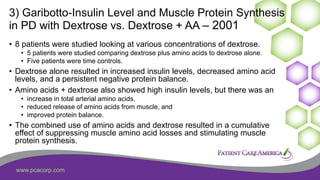 www.pcacorp.com
3) Garibotto-Insulin Level and Muscle Protein Synthesis
in PD with Dextrose vs. Dextrose + AA – 2001
• 8 patients were studied looking at various concentrations of dextrose.
• 5 patients were studied comparing dextrose plus amino acids to dextrose alone.
• Five patients were time controls.
• Dextrose alone resulted in increased insulin levels, decreased amino acid
levels, and a persistent negative protein balance.
• Amino acids + dextrose also showed high insulin levels, but there was an
• increase in total arterial amino acids,
• reduced release of amino acids from muscle, and
• improved protein balance.
• The combined use of amino acids and dextrose resulted in a cumulative
effect of suppressing muscle amino acid losses and stimulating muscle
protein synthesis.
 