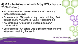 www.pcacorp.com
4) M Asola-AA transport with 1-day IPN solution –
2008 (Finland)
• 13 non-diabetic PD patients were studied twice in a
randomized crossover
• Glucose-based PD solutions only or one daily bag of AA
solution (1.1% AA-Nutrineal; Baxter Healthcare Inc.)
• AA-containing PD solution increased plasma AA
concentrations
• Skeletal muscle AA uptake was significantly higher during
treatment containing AA solution
 