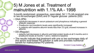 www.pcacorp.com
5) M Jones et al. Treatment of
malnutrition with 1.1% AA - 1998
3-month randomized, prospective, open-label ,54 1.1% AA received one
or two AA exchanges (DAA) and 51 regular glucose patients (DD)
• DAA (IPN)
• significant decreases in serum potassium and phosphorus indicating a general
anabolic response.
• Prealbumin and transferrin levels were significantly increased
• In patients with baseline albumin levels less than 3.5 g/dL showed increases in
albumin
• DD (Regular)
• patients had decreases in albumin and total protein levels at all 3 months and in
prealbumin levels at months 1 and 2, relative to baseline
• The results indicate that treatment with one or two exchanges daily of
this amino acid-based PD solution is safe and provides nutritional
benefit for malnourished PD patients.
 