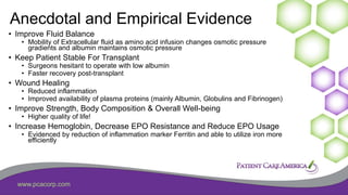 www.pcacorp.com
Anecdotal and Empirical Evidence
• Improve Fluid Balance
• Mobility of Extracellular fluid as amino acid infusion changes osmotic pressure
gradients and albumin maintains osmotic pressure
• Keep Patient Stable For Transplant
• Surgeons hesitant to operate with low albumin
• Faster recovery post-transplant
• Wound Healing
• Reduced inflammation
• Improved availability of plasma proteins (mainly Albumin, Globulins and Fibrinogen)
• Improve Strength, Body Composition & Overall Well-being
• Higher quality of life!
• Increase Hemoglobin, Decrease EPO Resistance and Reduce EPO Usage
• Evidenced by reduction of inflammation marker Ferritin and able to utilize iron more
efficiently
 
