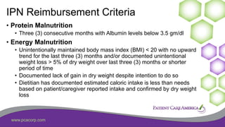 www.pcacorp.com
IPN Reimbursement Criteria
• Protein Malnutrition
• Three (3) consecutive months with Albumin levels below 3.5 gm/dl
• Energy Malnutrition
• Unintentionally maintained body mass index (BMI) < 20 with no upward
trend for the last three (3) months and/or documented unintentional
weight loss > 5% of dry weight over last three (3) months or shorter
period of time
• Documented lack of gain in dry weight despite intention to do so
• Dietitian has documented estimated caloric intake is less than needs
based on patient/caregiver reported intake and confirmed by dry weight
loss
41
 