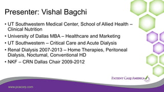 www.pcacorp.com
Presenter: Vishal Bagchi
• UT Southwestern Medical Center, School of Allied Health –
Clinical Nutrition
• University of Dallas MBA – Healthcare and Marketing
• UT Southwestern – Critical Care and Acute Dialysis
• Renal Dialysis 2007-2013 – Home Therapies, Peritoneal
Dialysis, Nocturnal, Conventional HD
• NKF – CRN Dallas Chair 2009-2012
 