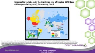 www.pcacorp.com 2017 Annual Data Report
Volume 2, Chapter 1
5
Geographic variations in the incidence rate of treated ESRD (per
million population/year), by country, 2015
Data source: Special analyses, USRDS ESRD Database. Data presented only for countries from which relevant information was available. All rates are unadjusted. UnitedKingdom: England,
Wales, Northern Ireland (Scotland data reported separately). Data for Italy include five regions. Data for Indonesia represent the West Java region. Data for France exclude Martinique. Data for
Canada excludes Quebec. Japan includes dialysis patients only. Abbreviation: ESRD, end-stage renal disease. NOTE: Data collection methods vary across countries, suggesting caution in making
direct comparisons.
 