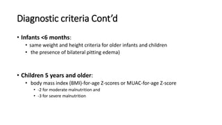 Diagnostic criteria Cont’d
• Infants <6 months:
• same weight and height criteria for older infants and children
• the presence of bilateral pitting edema)
• Children 5 years and older:
• body mass index (BMI)-for-age Z-scores or MUAC-for-age Z-score
• -2 for moderate malnutrition and
• -3 for severe malnutrition
 