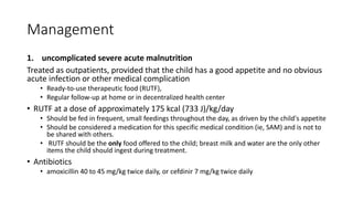 Management
1. uncomplicated severe acute malnutrition
Treated as outpatients, provided that the child has a good appetite and no obvious
acute infection or other medical complication
• Ready-to-use therapeutic food (RUTF),
• Regular follow-up at home or in decentralized health center
• RUTF at a dose of approximately 175 kcal (733 J)/kg/day
• Should be fed in frequent, small feedings throughout the day, as driven by the child's appetite
• Should be considered a medication for this specific medical condition (ie, SAM) and is not to
be shared with others.
• RUTF should be the only food offered to the child; breast milk and water are the only other
items the child should ingest during treatment.
• Antibiotics
• amoxicillin 40 to 45 mg/kg twice daily, or cefdinir 7 mg/kg twice daily
 