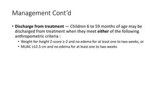 Management Cont’d
• Discharge from treatment — Children 6 to 59 months of age may be
discharged from treatment when they meet either of the following
anthropometric criteria :
• Weight-for-height Z-score ≥-2 and no edema for at least one to two weeks, or
• MUAC ≥12.5 cm and no edema for at least one to two weeks
 