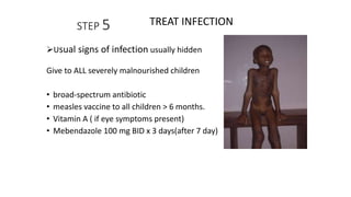 STEP 5
Usual signs of infection usually hidden
Give to ALL severely malnourished children
• broad-spectrum antibiotic
• measles vaccine to all children > 6 months.
• Vitamin A ( if eye symptoms present)
• Mebendazole 100 mg BID x 3 days(after 7 day)
TREAT INFECTION
 