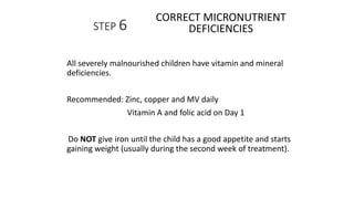 STEP 6
All severely malnourished children have vitamin and mineral
deficiencies.
Recommended: Zinc, copper and MV daily
Vitamin A and folic acid on Day 1
Do NOT give iron until the child has a good appetite and starts
gaining weight (usually during the second week of treatment).
CORRECT MICRONUTRIENT
DEFICIENCIES
 