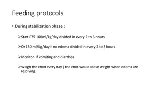 Feeding protocols
• During stabilization phase :
Start F75 100ml/kg/day divided in every 2 to 3 hours
Or 130 ml/Kg/day if no edema divided in every 2 to 3 hours
Monitor if vomiting and diarrhea
Weigh the child every day ( the child would loose weight when edema are
resolving.
 