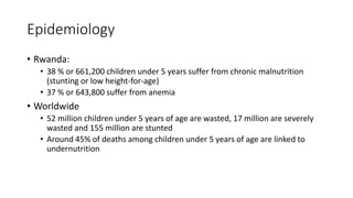 Epidemiology
• Rwanda:
• 38 % or 661,200 children under 5 years suffer from chronic malnutrition
(stunting or low height-for-age)
• 37 % or 643,800 suffer from anemia
• Worldwide
• 52 million children under 5 years of age are wasted, 17 million are severely
wasted and 155 million are stunted
• Around 45% of deaths among children under 5 years of age are linked to
undernutrition
 