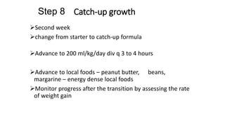 Catch-up growth
Second week
change from starter to catch-up formula
Advance to 200 ml/kg/day div q 3 to 4 hours
Advance to local foods – peanut butter, beans,
margarine – energy dense local foods
Monitor progress after the transition by assessing the rate
of weight gain
Step 8
 