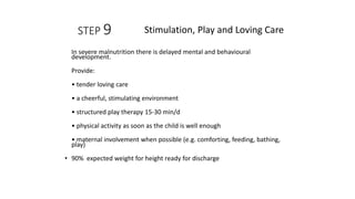 STEP 9
In severe malnutrition there is delayed mental and behavioural
development.
Provide:
• tender loving care
• a cheerful, stimulating environment
• structured play therapy 15-30 min/d
• physical activity as soon as the child is well enough
• maternal involvement when possible (e.g. comforting, feeding, bathing,
play)
• 90% expected weight for height ready for discharge
Stimulation, Play and Loving Care
 
