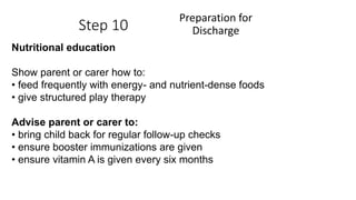 Step 10
Preparation for
Discharge
Nutritional education
Show parent or carer how to:
• feed frequently with energy- and nutrient-dense foods
• give structured play therapy
Advise parent or carer to:
• bring child back for regular follow-up checks
• ensure booster immunizations are given
• ensure vitamin A is given every six months
 