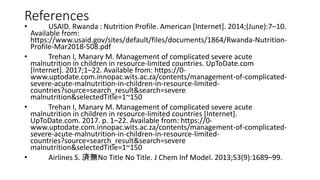 References
• USAID. Rwanda : Nutrition Profile. American [Internet]. 2014;(June):7–10.
Available from:
https://www.usaid.gov/sites/default/files/documents/1864/Rwanda-Nutrition-
Profile-Mar2018-508.pdf
• Trehan I, Manary M. Management of complicated severe acute
malnutrition in children in resource-limited countries. UpToDate.com
[Internet]. 2017;1–22. Available from: https://0-
www.uptodate.com.innopac.wits.ac.za/contents/management-of-complicated-
severe-acute-malnutrition-in-children-in-resource-limited-
countries?source=search_result&search=severe
malnutrition&selectedTitle=1~150
• Trehan I, Manary M. Management of complicated severe acute
malnutrition in children in resource-limited countries [Internet].
UpToDate.com. 2017. p. 1–22. Available from: https://0-
www.uptodate.com.innopac.wits.ac.za/contents/management-of-complicated-
severe-acute-malnutrition-in-children-in-resource-limited-
countries?source=search_result&search=severe
malnutrition&selectedTitle=1~150
• Airlines S. 済無No Title No Title. J Chem Inf Model. 2013;53(9):1689–99.
 