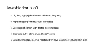 Kwashiorkor con’t
Dry, dull, hypopigmented hair that falls ( silky hair)
Hepatomegaly (from fatty liver infiltrates)
Distended abdomen with dilated intestinal loops
Bradycardia, hypotension, and hypothermia
Despite generalized edema, most children have loose inner inguinal skin folds
 