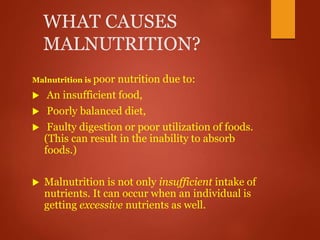 WHAT CAUSES
MALNUTRITION?
Malnutrition is poor nutrition due to:
 An insufficient food,
 Poorly balanced diet,
 Faulty digestion or poor utilization of foods.
(This can result in the inability to absorb
foods.)
 Malnutrition is not only insufficient intake of
nutrients. It can occur when an individual is
getting excessive nutrients as well.
 