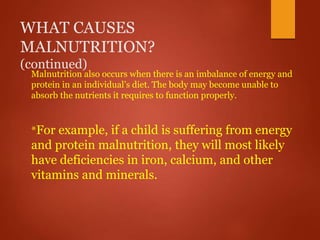 WHAT CAUSES
MALNUTRITION?
(continued)
Malnutrition also occurs when there is an imbalance of energy and
protein in an individual’s diet. The body may become unable to
absorb the nutrients it requires to function properly.
*For example, if a child is suffering from energy
and protein malnutrition, they will most likely
have deficiencies in iron, calcium, and other
vitamins and minerals.
 