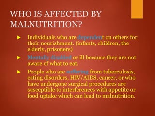 WHO IS AFFECTED BY
MALNUTRITION?
 Individuals who are dependent on others for
their nourishment. (infants, children, the
elderly, prisoners)
 Mentally disabled or ill because they are not
aware of what to eat.
 People who are suffering from tuberculosis,
eating disorders, HIV/AIDS, cancer, or who
have undergone surgical procedures are
susceptible to interferences with appetite or
food uptake which can lead to malnutrition.
 