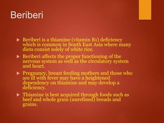Beriberi
 Beriberi is a thiamine (vitamin B1) deficiency
which is common in South East Asia where many
diets consist solely of white rice.
 Beriberi affects the proper functioning of the
nervous system as well as the circulatory system
and heart.
 Pregnancy, breast feeding mothers and those who
are ill with fever may have a heightened
dependency on thiamine and may develop a
deficiency.
 Thiamine is best acquired through foods such as
beef and whole grain (unrefined) breads and
grains.
 