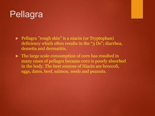Pellagra
 Pellagra ”rough skin” is a niacin (or Tryptophan)
deficiency which often results in the “3 Ds”; diarrhea,
demetia and dermatitis.
 The large scale consumption of corn has resulted in
many cases of pellagra because corn is poorly absorbed
in the body. The best sources of Niacin are broccoli,
eggs, dates, beef, salmon, seeds and peanuts.
 