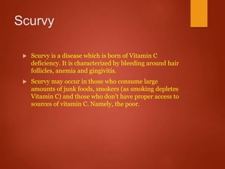 Scurvy
 Scurvy is a disease which is born of Vitamin C
deficiency. It is characterized by bleeding around hair
follicles, anemia and gingivitis.
 Scurvy may occur in those who consume large
amounts of junk foods, smokers (as smoking depletes
Vitamin C) and those who don’t have proper access to
sources of vitamin C. Namely, the poor.
 