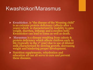 Kwashiokor/Marasmus
 Kwashiokor, is “the disease of the Weaning child”
is an extreme protein deficiency (affects after 1
years) which is characterized by inability to gain
weight, diarrhea, lethargy and a swollen belly.
Kwashiokor can lead to coma as well as death.
 Marasmus is a disease resulting from caloric &
protein deficiency which affects chidlren early in
life (typically in the 1st year) due to use of diluted
milk,characterized by slowing growth, decreasing
weight and hindering proper development.
 Nutrition supplements, rehydration and
education all can all serve to cure and prevent
these diseases.
 