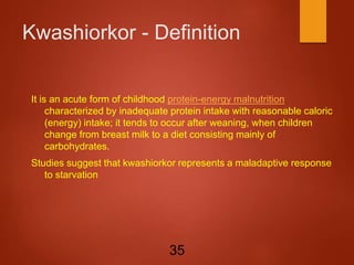 Kwashiorkor - Definition
It is an acute form of childhood protein-energy malnutrition
characterized by inadequate protein intake with reasonable caloric
(energy) intake; it tends to occur after weaning, when children
change from breast milk to a diet consisting mainly of
carbohydrates.
Studies suggest that kwashiorkor represents a maladaptive response
to starvation
35
 