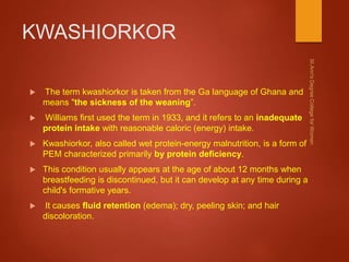 KWASHIORKOR
 The term kwashiorkor is taken from the Ga language of Ghana and
means "the sickness of the weaning”.
 Williams first used the term in 1933, and it refers to an inadequate
protein intake with reasonable caloric (energy) intake.
 Kwashiorkor, also called wet protein-energy malnutrition, is a form of
PEM characterized primarily by protein deficiency.
 This condition usually appears at the age of about 12 months when
breastfeeding is discontinued, but it can develop at any time during a
child's formative years.
 It causes fluid retention (edema); dry, peeling skin; and hair
discoloration.
 